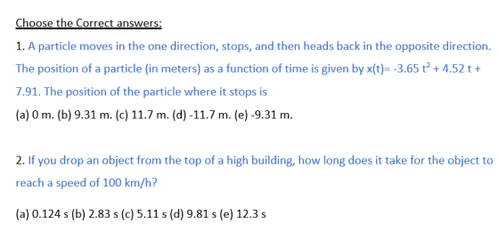 1. A particle moves in the one direction, stops, and then heads back in the opposite direction The position of a particle (in meters) as a function of time is given by x(t)- -3.65 t2 +4.52 t+ 7.91. The position of the particle where it stops is (a) 0 m. (b) 9.31 m. (c) 11.7 m. (d) -11.7 m. (e)-9.31 m. 2. If you drop an object from the top of a high building, how long does it take for the object to reach a speed of 100 km/h? (a) 0.124 s (b) 2.83 s (c) 5.11 s (d) 9.81 s (e) 12.3 s