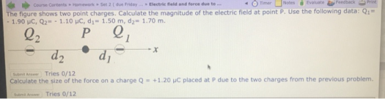 Course Contents Homework Set 2 ( due Friday Electric field and force due to . 4 Timer NotesEvaluate FeedbackPrint The tigure shows two point charges, Calculate the magnitude of the electric field at point P. Use the following data: Q1 - 1.90 HC, Q2 1.10 HC, d1 1.50 m, d2- 1.70 m. 02 Submit Answer Tries 0/12 Calculate the size of the force on a charge Q+1.20 HC placed at P due to the two charges from the previous problem. Butmi Ansner Tries 0/12