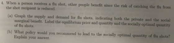 4. When a person receives a flu shot, other people benefit since the risk of catching the flu from the shot recipient is reduced. (a) Graph the supply and demand for flu shots, indicating both the private and the social marginal benefit. Label the equilibrium price and quantity and the socially optimal quantity of flu shots. (b) What policy would you recommend to lead to the socially optimal quantity of flu shots? Explain your answer.