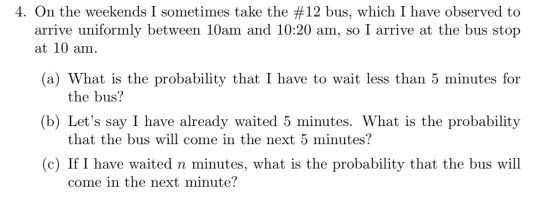 4. On the weekends l sometimes take the #12 bus, which I have observed to arrive uniformly between 10am and 10:20 am, so I arrive at the bus stop at 10 am (a) What is the probability that I have to wait less than 5 minutes for (b) Lets say I have already waited 5 minutes. What is the probability the bus? that the bus will come in the next 5 minutes? (c) If I have waited n minutes, what is the probability that the bus will come in the next minute?