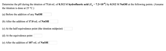 Determine the pH during the titration of 71.6 mL of 0.312 M hydrofluoric acid (Ka- 7.2x10) by 0.312 M NaOH at the following