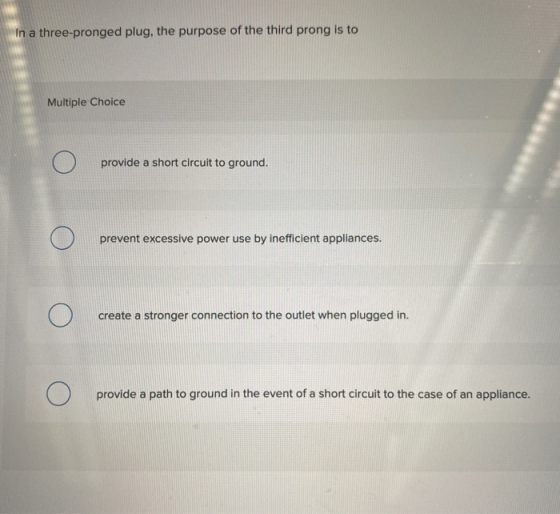 In a three-pronged plug, the purpose of the third prong is to Multiple Choice Ο provide a short circuit to ground. Ο prevent