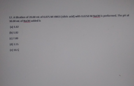 17. A titration of 20.00 mL of 0.075 M HNO3 (nitric acid) with 0.0250 M NaOH is performed. The pH at 30.00 mL of NaOH added i