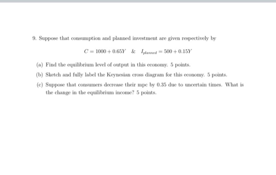 9. Suppose that consumption and planned investment are given respectively by C = 1000+0.65Y & Iplanned = 500+0.15Y (a) Find t