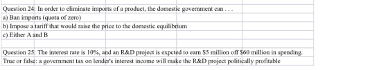 Question 24: In order to eliminate imports of a product, the domestic government carn a) Ban imports (quota of zero) b) Impose a tariff that would raise the price to the domestic equilibrium c) Either A and B Question 25: The interest rate is 10%, and an R&D project is expcted to earn $5 million off $60 million in spending True or false: a government tax on lenders interest income will make the R&D project politically profitable