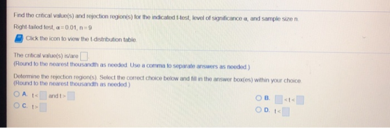 Find the crftical value(s) and rejection region/s) for the indicated Llest, evel of significance a, and sample size n Right tailed test, α 0 0 1, n-9 Click the icon to view the t distribution table. The critical value(s) is/are □ (Round to the noarest thousandth as needed Use a comma to separate answers as nooded) Detormine the rejection region(s) Solect the correct choice below and fill n the answer box(os) within your choice (Round to the nearest thousandth as needed) OA. and t> O B.st
