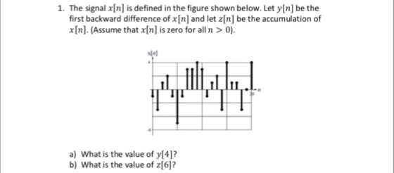 1. The signal x[n] is defined in the figure shown below. Let y[n] be the first backward difference of x[n] and let z[n] be the accumulation of In Assume that xlnl is zero for alln> IN) a) What is the value of y[4]? b) What is the value of z[6]?