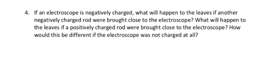 4. If an electroscope is negatively charged, what will happen to the leaves if another negatively charged rod were brought close to the electroscope? What will happen to the leaves if a positively charged rod were brought close to the electroscope? How would this be different if the electroscope was not charged at all?