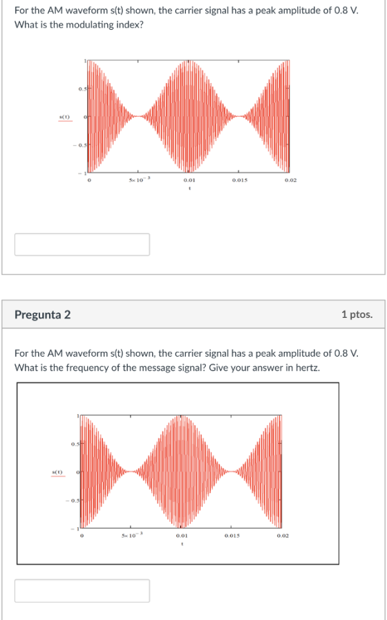 For the AM waveform s(t) shown, the carrier signal has a peak amplitude of 0.8 V What is the modulating index? SCO Foc 10 0.01 0.015 0.02 Pregunta 2 1 ptos. For the AM waveform s(t) shown, the carrier signal has a peak amplitude of 0.8 V What is the frequency of the message signal? Give your answer in hertz. 5x 10-3 0.015 0.02 0.01