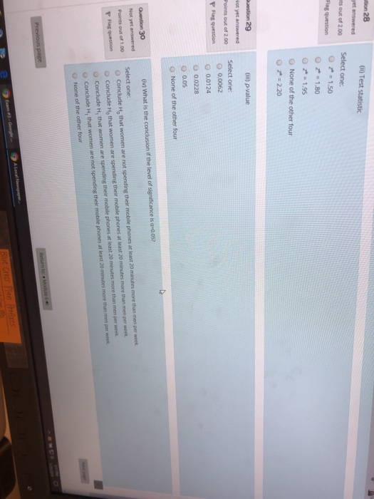 tion 28 et answered (0) Test ts out of 200 Select one O z 1.50 ; 1.80 1.95 O None of the other four O 2.20 uestion 29 Points out of 200 Select one: O 0.0062 0 0.0124 00228 O 0.0s O None of the other four Question 30 Not yet answered Points out of 1.00 『Fagquestion (iv) What is the conclusion if the level of significance is a-0.os Select one: O Conclude H, that women are not spending their mobile O Conclude Ho that women are spending their mobile phones at least 20 minutes more than men per week o Conclude H, that women are spending their mobile phones at least 20 minutes more than men per week O Conclude H, that women are not spending their mobile phones at least 20 minutes more than men per week O None of the other four phones at least 20 minutes more than men per week