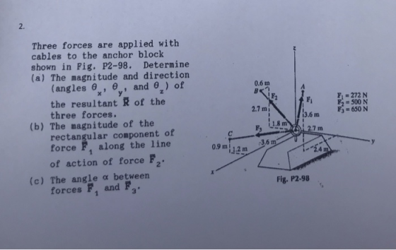 2. Three forces are applied with cables to the anchor block shown in Pig. P2-98. Determine (a) The magnitude and direction x, y the resultant R of the (angles e,, and 9) of 0.6 m F 272 N 2500 N F3 650 N three forces. 2.7 m 3.6 m (b) The nagnitude of the rectangular component of force F, along the line 09 m 1.2 m 42m 3.6m of action of force F2 (c) The angle a between Fig. P2-98 forces fF , and Fa 3