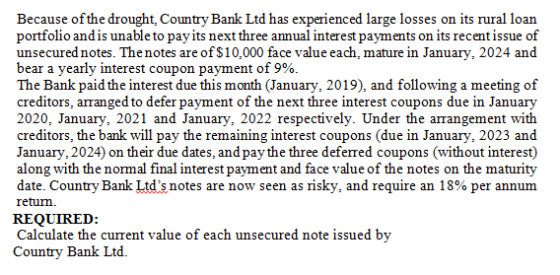 Because ofthe drought, Country Bank Ltd has experienced large losses on its rural loan portfolio and is unable to payits next three annual interest payments on its recent issue of unsecured notes. The notes are of $10,000 face value each, mature in January, 2024 and bear a yearly interest coupon payment of 9%. The Bank paid the interest due this month (January, 2019), and following a meeting of creditors, arranged to defer payment of the next three interest coupons due in January 2020, January, 2021 and January, 2022 respectively. Under the arrangement with creditors, the bank will pay the remaining interest coupons (due in January, 2023 and January, 2024) on their due dates, and paythe three deferred coupons (without interest) along with the normal final interest payment and face value of the notes on the maturity date. Country Bank Ltds notes are now seen as nsky, and require an 18% per annum retum. REQUIRED Calculate the current value of each unsecured note issued by Country Bank Ltd.