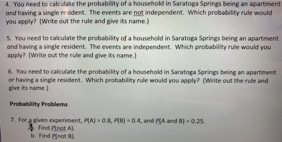 4. You need to calculate the probability of a household in Saratoga Springs being an apartment and having a single resident. The events are not independent. Which probability rule would you apply? (Write out the rule and give its name.) 5. You need to calculate the probability of a household in Saratoga Springs being an apartment and having a single resident. The events are independent. Which probability rule would you apply? (Write out the rule and give its name.) 6. You need to calculate the probability of a household in Saratoga Springs being an apartment or having a single resident. Which probability rule would you apply? (Write out the rule and give its name.) Probability Problems 7. For a given experiment, P(A)-0.8, P(B)-0.4, and PIA and B) 0.25. Find P(not A). b. Find Plnot B).