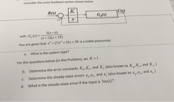 Consider the unity feedback system shown below R(s) C(s) Gp(s) 5(s+6 with G,(6)(s +2)(s+25) You are given that s+27s +55s+30 is a stable polynomial. a. What is the system type? For the questions below (in this Problem), set K-1 b. Determine the error constants Ko, K, and K, (also known as K,K, and K, c. Determine the steady-state errors eo, ei, and e2 (also known as epey, and e.) d. What is the steady-state error if the input is 5tu(t)?