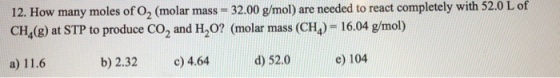 12. How many moles of O2 (molar mass -32.00 g/mol) are needed to react completely with 52.0 L of CH4(8) at STP to produce CO2 and H20? (molar mass (CH) 16.04 g/mol) a) 11.6 b) 2.32 c) 4.64 d) 52.0 e) 104