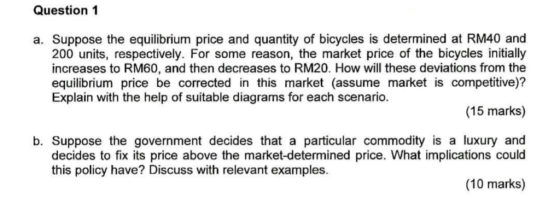 Question 1 a. Suppose the equilibrium price and quantity of bicycles is determined at RM40 and 200 units, respectively. For some reason, the market price of the bicycles initially increases to RM60, and then decreases to RM20. How will these deviations from the equilibrium price be corrected in this market (assume market is competitive)? Explain with the help of suitable diagrams for each scenario. (15 marks) b. Suppose the government decides that a particular commodity is a luxury and decides to fix its price above the market-determined price. What implications could this policy have? Discuss with relevant examples. (10 marks)