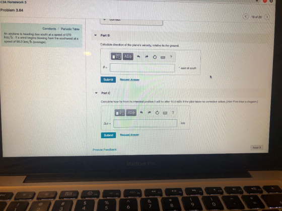 (3A Homework 3 Problem 3.64 18 of 23 Conatants Periodic Table An airplane is heading due south at a speed of 570 Part B km/h If a wind begins blowing from the southwost at a speed of 95.0 km/h (average) Calculate direction of the planes velocity, rolative to the ground east of south Submit Request Anewer Part C Calculate how tar trom its inended osition t wi be ater 15.0 min it the piiot takes no corrective action. [Hint: First draw a diagram.] Submit Next> Provide Feedback 8 8 9 3 4 5 6