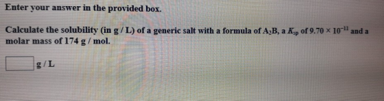 Enter your answer in the provided box. of 9.70 X 10 - and a Calculate the solubility (in g/L) of a generic salt with a formul