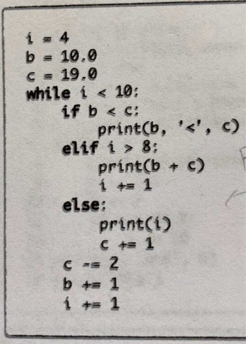 1 = 4 b = 10.0 C = 19.0 while i < 10: if b < c: print(b, <, c) elif í > 8: print(b + c) 1 + 1 else: print(1) C = 1 C -= 2 b