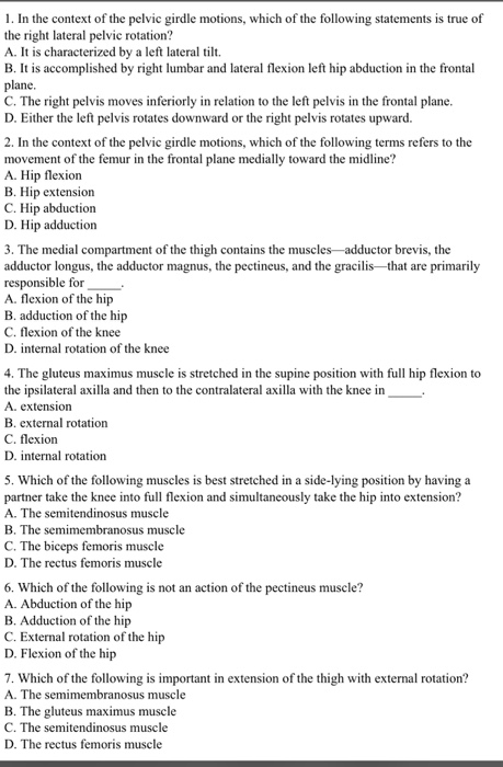 1. In the context of the pelvic girdle motions, which of the following statements is true of the right lateral pelvic rotation? A. It is characterized by a left lateral tilt. B. It is accomplished by right lumbar and lateral flexion left hip abduction in the frontal plane C. The right pelvis moves inferiorly in relation to the left pelvis in the frontal plane D. Either the left pelvis rotates downward or the right pelvis rotates upward. 2. In the context of the pelvic girdle motions, which of the following terms refers to the movement of the femur in the frontal plane medially toward the midline? A. Hip flexion B. Hip extension C. Hip abduction D. Hip adduction 3. The medial compartment of the thigh contains the muscles-adductor brevis, the adductor longus, the adductor magnus, the pectineus, and the gracilis that are primarily responsible for A. flexion of the hip B. adduction of the hip C. flexion of the knee D. internal rotation of the knee 4. The gluteus maximus muscle is stretched in the supine position with full hip flexion to the ipsilateral axilla and then to the contralateral axilla with the knee in A. extension B. external rotation C. flexion D. internal rotation 5. Which of the following muscles is best stretched in a side-lying position by having a partner take the knee into full flexion and simultaneously take the hip into extension? A. The semitendinosus muscle B. The semimembranosus muscle C. The biceps femoris muscle D. The rectus femoris muscle 6. Which of the following is not an action of the pectineus muscle? A. Abduction of the hip B. Adduction of the hip C. External rotation of the hip D. Flexion of the hip 7. Which of the following is important in extension of the thigh with external rotation? A. The semimembranosus muscle B. The gluteus maximus muscle C. The semitendinosus muscle D. The rectus femor is muscle