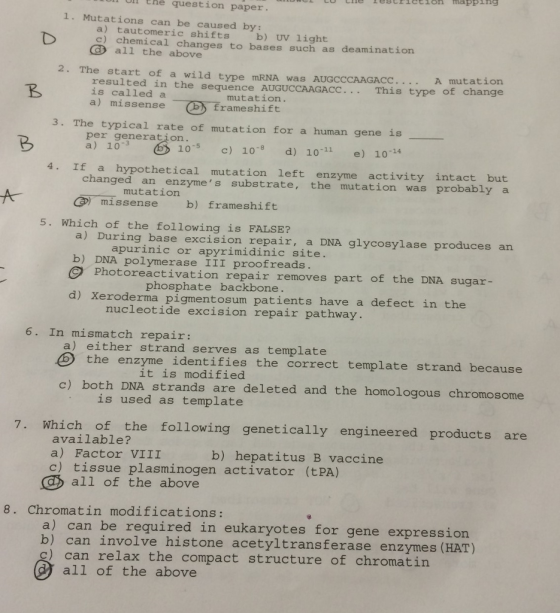 Ul Ehé question paper. 1. Mutations can be caused by: a) tautomeric shifts b) UV light c) chemical changes to bases such as deaminatior C) all the above 2. The start of a wild type mRNA was AUGCCCAAGAccA mu tation This type of change resulted in the sequence AUGUCCAAGACC. is called a a) missense一®.frameshift mutation. 3. The typical rate of mutation for a human gene is per generation. a) 103 c) 10 d) 10-11 e) 104 4. If a hypothetical mutation left enzyme activity intact but changed an enzymes substrate, the mutation was probably a AGmissense b) frameshift a) During base excision repair, a DNA glycosylase produces b) DNA polymerase III proofreads mutation 5. Which of the following is FALSE? apurinic or apyrimidinic site Photoreactivation repair removes part of the DNA sugar- phosphate backbone d) Xeroderma pigmentosum patients have a defect in t he nucleotide excision repair pathway. 6. In mismatch repair: a) either strand serves as template the enzyme identifies the correct template strand beca it is modified c) both DNA strands are deleted and the homologous chromosome is used as template 7. Which of the following genetically engineered products are available? a) Factor VIII c) tissue plasminogen activator (tPA) b) hepatitus B vaccine all of the above 8. Chromatin modifications: a) can be required in eukaryotes for gene expression b) can involve histone acetyltransferase enzymes (HAT) can relax the compact structure of chromatin all of the above