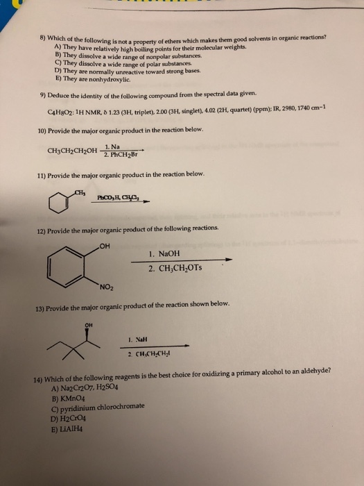 is not a property of ethers which makes them good solvents in organic reactions? A) They have rela B) They dissolve a wide range of nonpolar substances C) They dissolve a wide range of po D) They are normally unreactive toward strong bases. E) They are nonhydroxylic. e avely high boiling points for their molecular weights lar substances 9) Deduce the identity of the following compound from the spectral data given. C4Hgo2: 1H NMR 1.23 (3H, triplet), 200 (3H, singlet), 4.02 (2H. quartet) (ppm); IR, 2980, 1740 cm-1 10) Provide the major organic product in the reaction below 1. Na 11) Provide the major organic product in the reaction below. 12) Provide the major organic product of the following reactions ?? 1. NaOH 2. CH,CH OTs NO2 13) Provide the major organic product of the reaction shown below OH 1. Nal 14) Which of the following reagents is the best choice for oxidizing a primary alcohol to an aldehyde? A) NazCr207, H2S04 B) KMnO4 C) pyridinium chlorochromate D) H2Cr04 E) LIAIH4