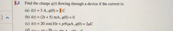 1.3 Find the charge g) flowing through a device if the current is: (a) i-3 A, q(0)1C (b) iO)(2t +5) mA, q(0)-0 ci)20 cos(10t+p/6)MA, q0)2