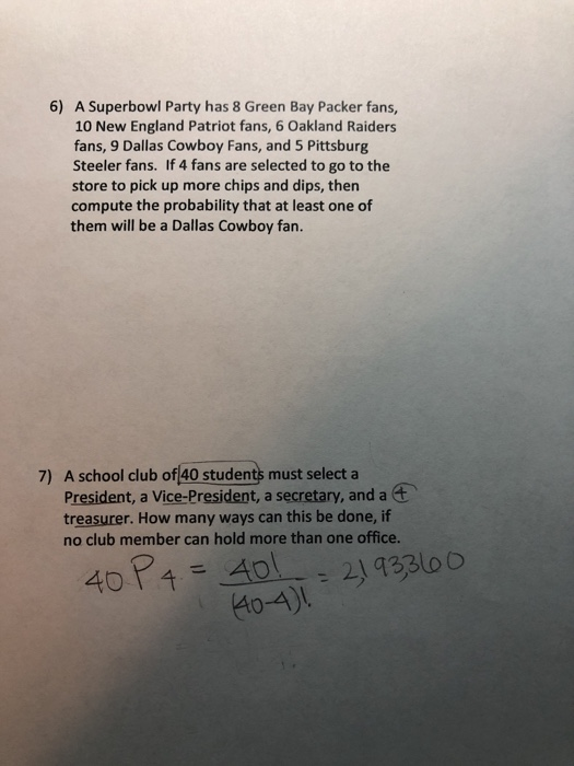 6) A Superbowl Party has 8 Green Bay Packer fans, 10 New England Patriot fans, 6 Oakland Raiders fans, 9 Dallas Cowboy Fans, and 5 Pittsburg Steeler fans. If 4 fans are selected to go to the store to pick up more chips and dips, then compute the probability that at least one of them will be a Dallas Cowboy fan. 7) A school cdlub of 40 students must select a President, a Vice-President, a secretary, and a treasurer. How many ways can this be done, if no club member can hold more than one office. 40 P4 A21433100 40-4)L