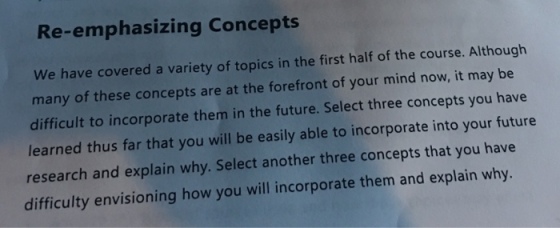 Re-emphasizing Concepts We have covered a variety of topics in the first half of the course. Although many of these concepts are at the forefront of your mind now, it may be difficult to incorporate them in the future. Select three concepts you have learned thus far thet you will be easly able to incorporat into your future research and explain why. Select another three concepts that you have difficulty envisioning how you will incorporate them and explain why