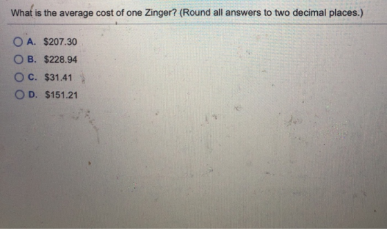 What is the average cost of one Zinger? (Round all answers to two decimal places.) O A. $207.30 O B. $228.94 O c. $31.41 OD.