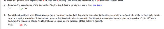 he plates of a parallel plate capacitor are 4 cm wide and 6 cm long. The plates are separated by a 2.0-mm-thick layer of paper (a) Calculate the capacitance of the device (in pF) using the dielectric constant of paper from this table 37 pF (b) Any dielectric material other than a vacuum has a maximum electric field that can be generated in the dielectric material before it physically or chemically breaks down and begins to conduct. This maximum electric field is called dielectric strength. The dielectric strength for paper is reached at a value of 15 x 106 V/m Calculate the maximum charge (in HC) that can be placed on the capacitor at this dielectric strength 0.333X