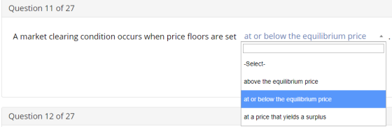 Question 11 of 27 A market clearing condition occurs when price floors are set at or below the equilibrium price Select above the equilibrium price at or below the equilibrium price at a price that yields a surplus Question 12 of 27