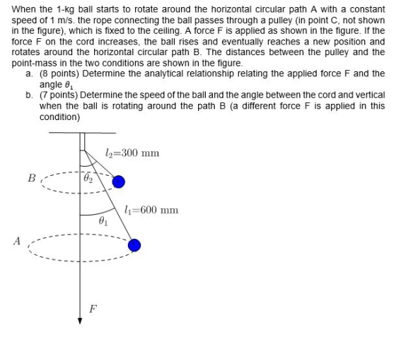 When the 1 kg ball starts to rotate around the horizontal circular path A with a Constant speed of 1 m/s. the rope connecting the ball passes through a pulley (in point C, not shown in the figure), which is fixed to the ceiling. A force F is applied as shown in the figure. If the force F on the cord increases, the ball ses and eventually reaches a new position and rotates around the horizontal circular path B. The distances between the pulley and the point mass in the two conditions are shown in the figure a. (8 points) Determine the analytical elationship relating the applied force F and the angle 61 b. points) Determine thespeed of the ball and the angle between the cord and vertical when the ba s rotating around the path B (a different force Fis applied in this condition) l 300 mm B, 600 mm