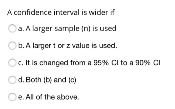 A confidence interval is wider if a. A larger sample (n) is used b.A larger t or z value is used. C. It is changed from a 95%