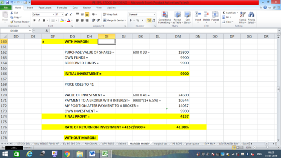 Home nert Page Layout Formulas Data Review View dd-Ins Cut Σ AutoSum ー E ゴWrap Text General ta copy ▼ B า 프 . Ej- a-Δ. : rーー 逻锂函Merge & Center. $ % , to: Paste Conditional Format CeInsert Delete Format Formatting as Table Styles2 Clear Sort &Find & Format Painter Clipboard Font Alignment Number Styles Cells Edting D1160 DE DF DG DH DI DJ DK DL DM DN DO DP DQ DR 160 161 162 163 164 165 166 167 168 169 170 WITH MARGIN 600 X 33- PURCHASE VALUE OF SHARES OWN FUNDS BORROWED FUNDS 19800 9900 9900 INITIAL INVESTMENT = 9900 PRICE RISES TO 41 600 X 41- 172 173 174 175 176 VALUE OF INVESTMENT- PAYMENT TO A BROKER WITH INTEREST- 9900(1+ 6.5%)- MY POSITION AFTER PAYMENT TO A BROKER OWN INVESTMENT = FINAL PROFIT- 24600 10544 14057 9900 4157 RATE OF RETURN ON INVESTMENT=4157/9900 = 41.98% 178 WITHOUT MARGIN トト | STOCK DIV , NAV HEDGE FUND MF , EV PE EPS DIV . ABNORMAL APV ROSS deberk , MARGIN MONEY al tax / PB ROPI EVA MVALEVERAGED BUY 福 130% 06:28 31-01-2019