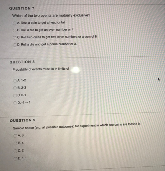 QUESTION 7 Which of the two events are mutually exclusive? OA. Toss a coin to get a head or tail OB. Roll a die to get an even number or 4 OC. Roll two dices to get two even numbers or a sum of 8 D. Roll a die and get a prime number or 3 QUESTION 8 Probability of events must lie in limits of OA. 1-2 B. 2-3 OC.0-1 OD.-1-1 QUESTION9 Sample space (e.g. all possible outcomes) for experiment in which two coins are tossed is A. 8 B. 4 OC.2 D. 10