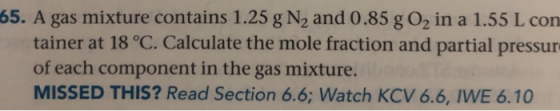65. A gas mixture contains 1.25 g N2 and 0.85 g 02 in a 1.55 L con tainer at 18 °C. Calculate the mole fraction and partial p