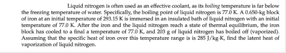 Liquid nitrogen is often used as an effective coolant, as its boiling temperature is far below the freezing temperature of water. Specifically, the boiling point of liquid nitrogen is 77.0 K. A 0.650-kg block of iron at an initial temperature of 293.15 K is immersed in an insulated bath of liquid nitrogen with an initial temperature of 77.0 K. After the iron and the liquid nitrogen reach a state of thermal equilibrium, the iron block has cooled to a final a temperature of 77.0 K, and 203 g of liquid nitrogen has boiled off (vaporized) Assuming that the specific heat of iron over this temperature range is is 285 J/kg.K, find the latent heat of vaporization of liquid nitrogen