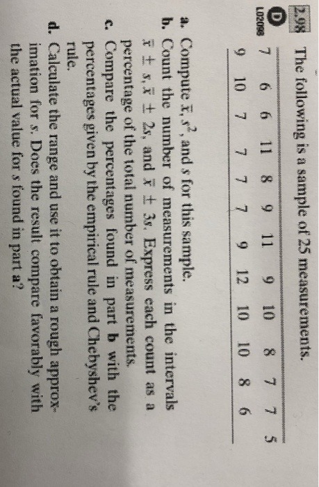 28 The following is a sample of 25 measurements. L02098 7 6 6 11 8 9 11 9 10 8 7 7 5 9 10 7 7 7 7 9 12 10 10 8 6 a. Compute , s2, and s for this sample b. Count the number of measurements in the intervals e ± s, x ± 2s, and x ± 3s. Express each count as a percentage of the total number of measurements. c. Compare the percentages found in part b with the percentages given by the empirical rule and Chebyshevs rule. d. Calculate the range and use it to obtain a rough approx- imation for s. Does the result compare favorably with the actual value for s found in part a?