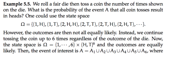 Example 5.5. We roll a fair die then toss a coin the number of times shown on the die. What is the probability of the event A that all coin tosses result in heads? One could use the state space Ω = {(1, H), (1, T), (2, H, H), (2, T, T), (2, T, H), (2, H, T), . . . }. However, the outcomes are then not all equally likely. Instead, we continue the state space is Ω {1, ,6} × {H,T)6 and the outcomes are equally likely. Then, the event of interest is A -A1 UA2 UA3 UA4UA5U A6, where