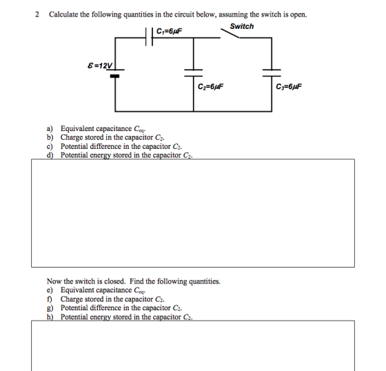 2 Calculate the following quantities in the circuit below, assuming the switch is open. С 1-6 F Switch a) Equivalent capacitance Coq. b) Charge stored in the capacitor C2 c) Potential difference in the capacitor Ci d) Potential energy stored in the capacitor C Now the switch is closed. Find the following quantities. e) Equivalent capacitance Ceq f) Charge stored in the capacitor C2. g) Potential difference in the capacitor C2 h) Potential energy stored in the capacitor C2