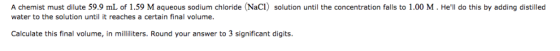 A chemist must dilute 59.9 mL of 1.59 M aqueous sodium chloride (NaC1) solution until the concentration falls to 1.00 M. Hel