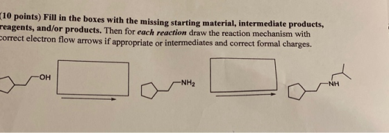(10 points) Fill in the boxes with the missing starting material, intermediate products, reagents, and/or products. Then for
