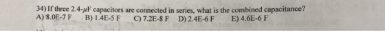 34) If three 2.4-uF capacitors are connected in series, what is the combined capacitance? A) 8.0E-7 F B) 1.4E-5 F C)7.2E-8 F D) 2.4E-6F E) 4.6E-6 F