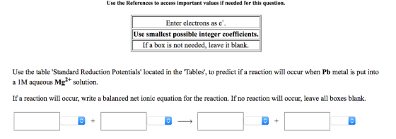 Use the References to access important values if needed for this question. Enter electrons as e. Use smallest possible integer coefficients. If a box is not needed, leave it blank. Use the table Standard Reduction Potentials located in the Tables, to predict if a reaction will occur when Pb metal is put into a IM aqueous Mg2+ solution. IM aqueous Mg+ solution. If a reaction will occur, write a balanced net ionic equation for the reaction. If no reaction will occur, leave all boxes blank.