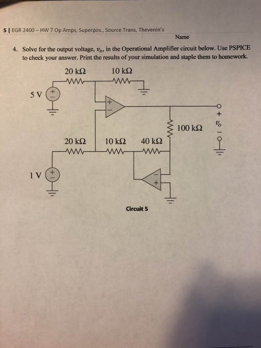 5 I EGR 2400- HW 7 Op Amps, Superpos., Source Trans, Thevenins Name Solve for the output voltage, vo, in the Operational Amplifier circuit below. Use PSPICE to check your answer. Print the results of your simulation and staple them to homework. 4. 20 k? 10 k? 100 k? Circuit 5