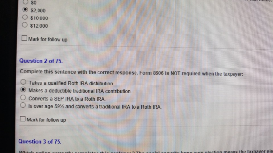 O$o O $2,000 O $10,000 O $12,000 Mark for follow up Question 2 of 75. Complete this sentence with the correct response. Form 8606 is NOT required when the taxpayer: O Takes a qualified Roth IRA distribution. Makes a deductible traditional IRA contribution. Converts a SEP IRA to a Roth IRA is over age 59% and converts a traditional IRA to a Roth IRA Mark for follow up Question 3 of 75. wibt hmp sum lection means the taxpaver ele