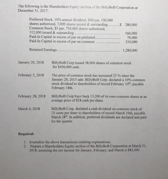 The following is the Shareholders Equity section of the BillyBoB Corporation at December 31,2017: Preferred Stock, 10% annual dividend, $40 par, 100,000 shares authorized, 7,000 shares issued & outstanding. Common Stock, $5 par, 750,000 shares authorized, 112,000 issued & outstanding.. Paid-In Capital in excess of par on preferred... Paid-In Capital in excess of par on common 280,000 ....560, 210,000 1,280,000 January 20, 2018 BillyBoB Corp issued 38,000 shares of common stock for $456,000 cash. February 5, 2018 The price of common stock has increased 25 % since the January 20, 2015 sale. BillyBoB Corp. declared a 10% common stock dividend to shareholders of record February 10th, payable February 18th. February 28, 2018 BillyBoB Corp buys back 13,200 of its own common shares at an average price of $18 cash per share BillyBoB Corp. declared a cash dividend on common stock of 25 cents per share to shareholders of record March 10th, payable March 28th In addition, preferred dividends are declared and paid for the quarter. March 4, 2018 Required: 1. 2. Journalize the above transactions omitting explanations. Prepare a Shareholders Equity section of the BillyBoB Corporation at March 31, 2018, assuming the net income for January, February, and March is $82,000.