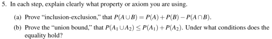 5. In each step, explain clearly what property or axiom you are using (a) Prove inclusion-exclusion, that P(AUB) P(A) P(B) P(AnB). (b) Prove the union bound, that P(Ai UA2) P(A) +P(A2). Under what conditions does the equality hold?