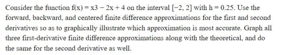 Consider the function f(x) x3 2x4 on the interval [-2, 2] with h 0.25. Use the forward, backward, and centered finite difference approximations for the first and second derivatives so as to graphically illustrate which approximation is most accurate. Graph all three first-derivative finite difference approximations along with the theoretical, and do the same for the second derivative as well